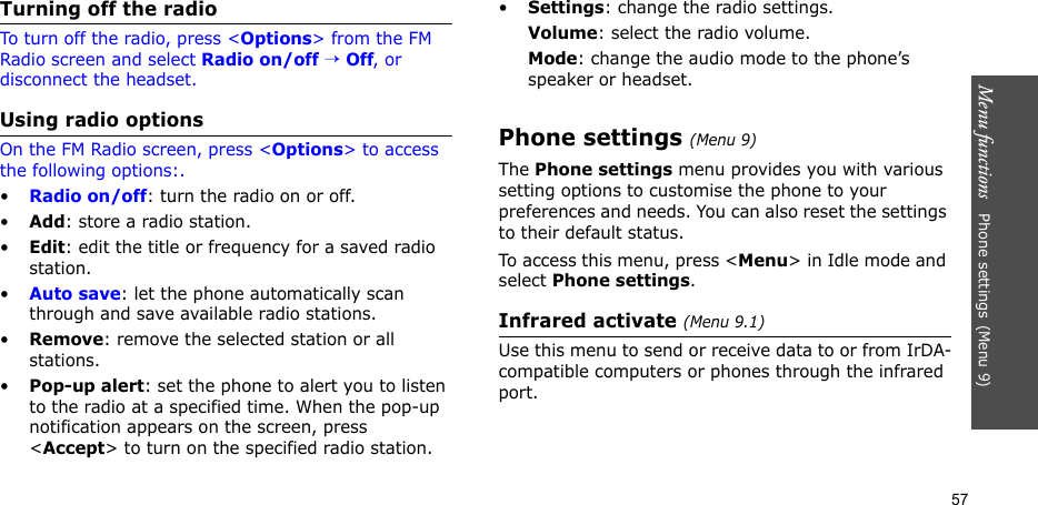 Menu functions   Phone settings(Menu 9)57Turning off the radioTo turn off the radio, press &lt;Options&gt; from the FM Radio screen and select Radio on/off → Off, or disconnect the headset.Using radio optionsOn the FM Radio screen, press &lt;Options&gt; to access the following options:.•Radio on/off: turn the radio on or off.•Add: store a radio station. •Edit: edit the title or frequency for a saved radio station.•Auto save: let the phone automatically scan through and save available radio stations.•Remove: remove the selected station or all stations.•Pop-up alert: set the phone to alert you to listen to the radio at a specified time. When the pop-up notification appears on the screen, press &lt;Accept&gt; to turn on the specified radio station. •Settings: change the radio settings.Volume: select the radio volume.Mode: change the audio mode to the phone’s speaker or headset.Phone settings(Menu 9)The Phone settings menu provides you with various setting options to customise the phone to your preferences and needs. You can also reset the settings to their default status.To access this menu, press &lt;Menu&gt; in Idle mode and select Phone settings.Infrared activate (Menu 9.1)Use this menu to send or receive data to or from IrDA-compatible computers or phones through the infrared port.