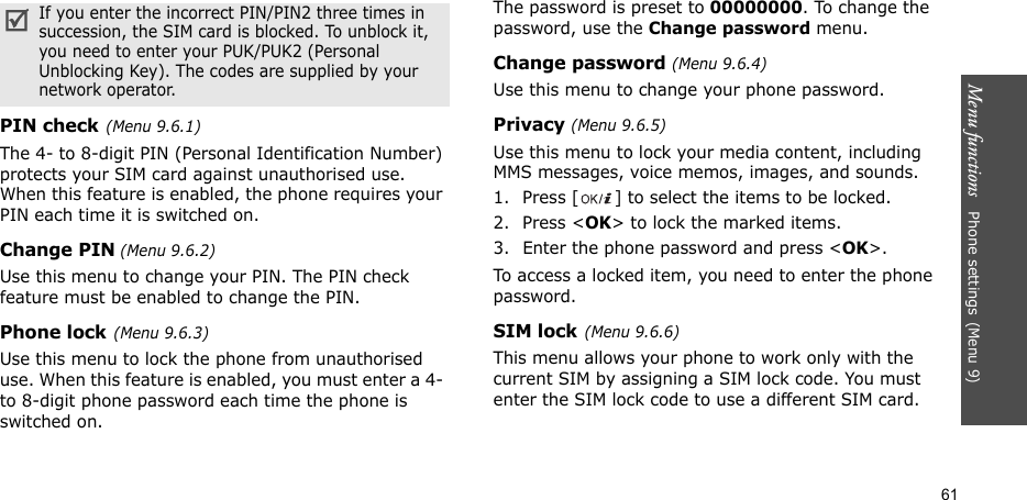 Menu functions   Phone settings(Menu 9)61PIN check(Menu 9.6.1)The 4- to 8-digit PIN (Personal Identification Number) protects your SIM card against unauthorised use. When this feature is enabled, the phone requires your PIN each time it is switched on.Change PIN (Menu 9.6.2)Use this menu to change your PIN. The PIN check feature must be enabled to change the PIN.Phone lock(Menu 9.6.3)Use this menu to lock the phone from unauthorised use. When this feature is enabled, you must enter a 4- to 8-digit phone password each time the phone is switched on.The password is preset to 00000000. To change the password, use the Change password menu.Change password (Menu 9.6.4)Use this menu to change your phone password.Privacy (Menu 9.6.5)Use this menu to lock your media content, including MMS messages, voice memos, images, and sounds. 1. Press [ ] to select the items to be locked. 2. Press &lt;OK&gt; to lock the marked items.3. Enter the phone password and press &lt;OK&gt;.To access a locked item, you need to enter the phone password.SIM lock(Menu 9.6.6)This menu allows your phone to work only with the current SIM by assigning a SIM lock code. You must enter the SIM lock code to use a different SIM card.If you enter the incorrect PIN/PIN2 three times in succession, the SIM card is blocked. To unblock it, you need to enter your PUK/PUK2 (Personal Unblocking Key). The codes are supplied by your network operator.