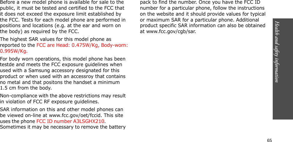 65Health and safety informationBefore a new model phone is available for sale to the public, it must be tested and certified to the FCC that it does not exceed the exposure limit established by the FCC. Tests for each model phone are performed in positions and locations (e.g. at the ear and worn on the body) as required by the FCC. The highest SAR values for this model phone as reported to the FCC are Head: 0.475W/Kg, Body-worn: 0.995W/Kg.For body worn operations, this model phone has been testde and meets the FCC exposure guidelines when used with a Samsung accessory designated for this product or when used with an accessroy that contains no metal and that positons the handset a minimum 1.5 cm from the body.Non-compliance with the above restrictions may result in violation of FCC RF exposure guidelines.SAR information on this and other model phones can be viewed on-line at www.fcc.gov/oet/fccid. This site uses the phone FCC ID number A3LSGHX210.               Sometimes it may be necessary to remove the battery pack to find the number. Once you have the FCC ID number for a particular phone, follow the instructions on the website and it should provide values for typical or maximum SAR for a particular phone. Additional product specific SAR information can also be obtained at www.fcc.gov/cgb/sar.