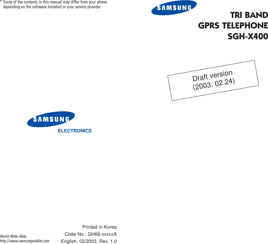 TRI BANDGPRS TELEPHONESGH-X400ELECTRONICS* Some of the contents in this manual may differ from your phone,depending on the software installed or your service provider.Printed in KoreaCode No.: GH68-xxxxxAEnglish. 02/2003. Rev. 1.0World Wide Webhttp://www.samsungmobile.comDraft version(2003. 02.24)