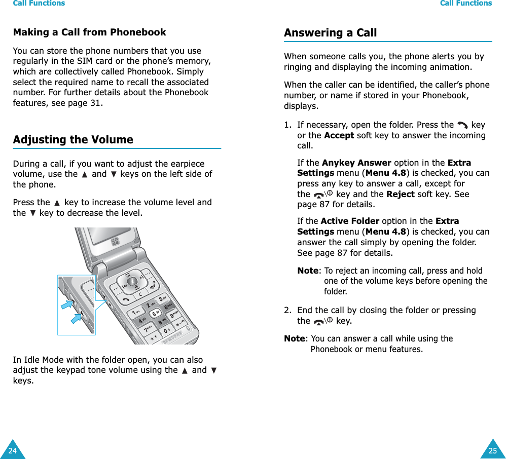 Call Functions24Making a Call from PhonebookYou can store the phone numbers that you use regularly in the SIM card or the phone’s memory, which are collectively called Phonebook. Simply select the required name to recall the associated number. For further details about the Phonebook features, see page 31.Adjusting the VolumeDuring a call, if you want to adjust the earpiece volume, use the   and   keys on the left side of the phone. Press the   key to increase the volume level and the   key to decrease the level.In Idle Mode with the folder open, you can also adjust the keypad tone volume using the   and   keys.Call Functions25Answering a CallWhen someone calls you, the phone alerts you by ringing and displaying the incoming animation.When the caller can be identified, the caller’s phone number, or name if stored in your Phonebook, displays.1. If necessary, open the folder. Press the   key or the Accept soft key to answer the incoming call.If the Anykey Answer option in the Extra Settings menu (Menu 4.8) is checked, you can press any key to answer a call, except for the   key and the Reject soft key. See page 87 for details.If the Active Folder option in the Extra Settings menu (Menu 4.8) is checked, you can answer the call simply by opening the folder. See page 87 for details.Note: To reject an incoming call, press and hold one of the volume keys before opening the folder. 2. End the call by closing the folder or pressing the  key.Note: You can answer a call while using the Phonebook or menu features.