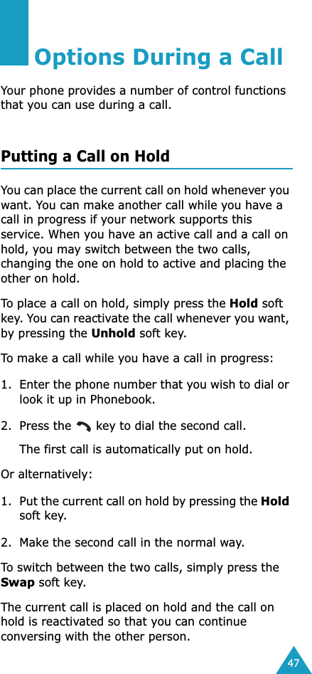 47Options During a CallYour phone provides a number of control functions that you can use during a call. Putting a Call on HoldYou can place the current call on hold whenever you want. You can make another call while you have a call in progress if your network supports this service. When you have an active call and a call on hold, you may switch between the two calls, changing the one on hold to active and placing the other on hold. To place a call on hold, simply press the Hold soft key. You can reactivate the call whenever you want, by pressing the Unhold soft key.To make a call while you have a call in progress:1. Enter the phone number that you wish to dial or look it up in Phonebook.2. Press the   key to dial the second call. The first call is automatically put on hold.Or alternatively:1. Put the current call on hold by pressing the Hold soft key.2. Make the second call in the normal way.To switch between the two calls, simply press the Swap soft key.The current call is placed on hold and the call on hold is reactivated so that you can continue conversing with the other person.