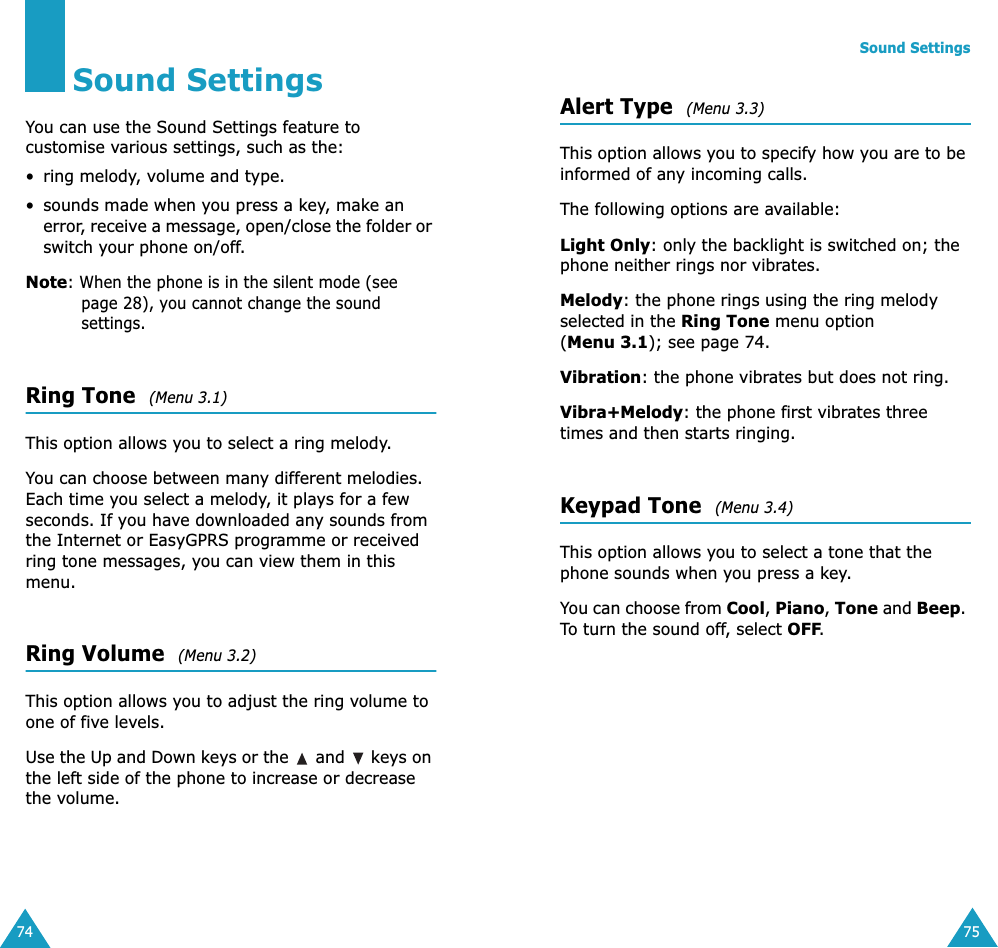 74Sound SettingsYou can use the Sound Settings feature to customise various settings, such as the:• ring melody, volume and type.• sounds made when you press a key, make an error, receive a message, open/close the folder or switch your phone on/off.Note: When the phone is in the silent mode (see page 28), you cannot change the sound settings.Ring Tone  (Menu 3.1)This option allows you to select a ring melody. You can choose between many different melodies. Each time you select a melody, it plays for a few seconds. If you have downloaded any sounds from the Internet or EasyGPRS programme or received ring tone messages, you can view them in this menu. Ring Volume  (Menu 3.2)This option allows you to adjust the ring volume to one of five levels. Use the Up and Down keys or the   and   keys on the left side of the phone to increase or decrease the volume. Sound Settings75Alert Type  (Menu 3.3)This option allows you to specify how you are to be informed of any incoming calls. The following options are available:Light Only: only the backlight is switched on; the phone neither rings nor vibrates.Melody: the phone rings using the ring melody selected in the Ring Tone menu option (Menu 3.1); see page 74.Vibration: the phone vibrates but does not ring. Vibra+Melody: the phone first vibrates three times and then starts ringing.Keypad Tone  (Menu 3.4)This option allows you to select a tone that the phone sounds when you press a key. You can choose from Cool, Piano, Tone and Beep. To turn the sound off, select OFF. 