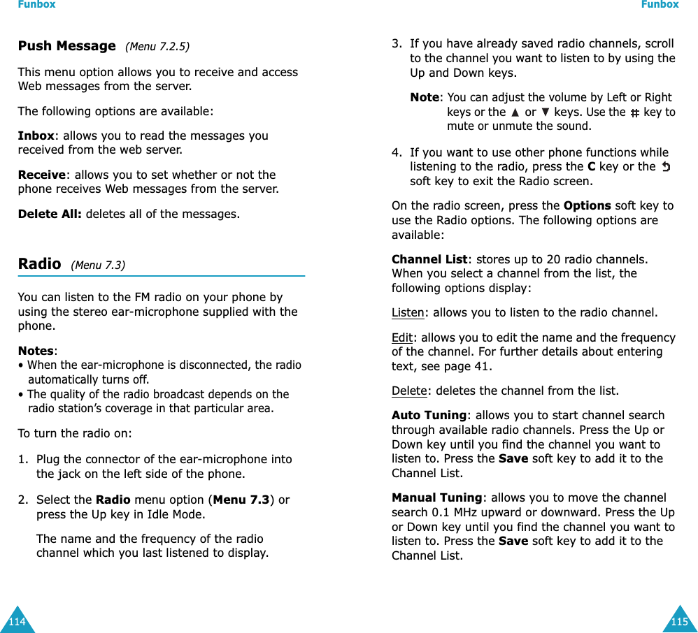 Funbox114Push Message  (Menu 7.2.5)This menu option allows you to receive and access Web messages from the server.The following options are available:Inbox: allows you to read the messages you received from the web server.Receive: allows you to set whether or not the phone receives Web messages from the server.Delete All: deletes all of the messages.Radio  (Menu 7.3)You can listen to the FM radio on your phone by using the stereo ear-microphone supplied with the phone.Notes: • When the ear-microphone is disconnected, the radio automatically turns off.• The quality of the radio broadcast depends on the radio station’s coverage in that particular area.To turn the radio on:1. Plug the connector of the ear-microphone into the jack on the left side of the phone.2. Select the Radio menu option (Menu 7.3) or press the Up key in Idle Mode.The name and the frequency of the radio channel which you last listened to display.Funbox1153. If you have already saved radio channels, scroll to the channel you want to listen to by using the Up and Down keys.Note: You can adjust the volume by Left or Right keys or the   or   keys. Use the   key to mute or unmute the sound.4. If you want to use other phone functions while listening to the radio, press the C key or the   soft key to exit the Radio screen.On the radio screen, press the Options soft key to use the Radio options. The following options are available:Channel List: stores up to 20 radio channels. When you select a channel from the list, the following options display:Listen: allows you to listen to the radio channel.Edit: allows you to edit the name and the frequency of the channel. For further details about entering text, see page 41.Delete: deletes the channel from the list.Auto Tuning: allows you to start channel search through available radio channels. Press the Up or Down key until you find the channel you want to listen to. Press the Save soft key to add it to the Channel List.Manual Tuning: allows you to move the channel search 0.1 MHz upward or downward. Press the Up or Down key until you find the channel you want to listen to. Press the Save soft key to add it to the Channel List. 