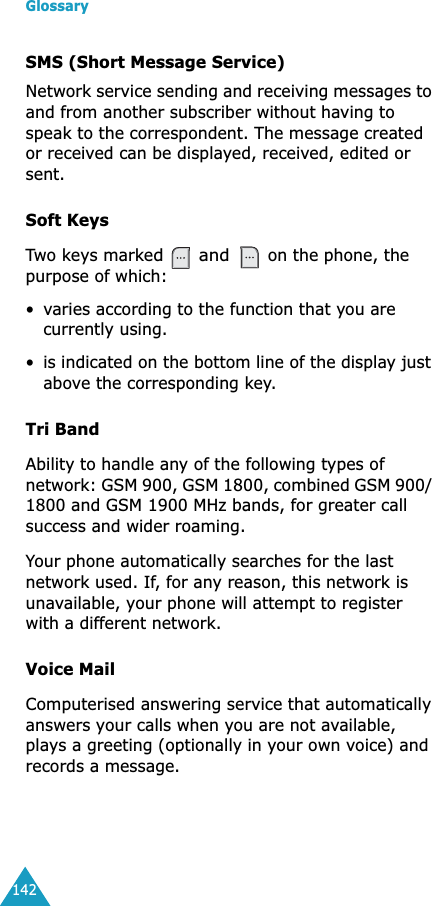 Glossary142SMS (Short Message Service)Network service sending and receiving messages to and from another subscriber without having to speak to the correspondent. The message created or received can be displayed, received, edited or sent.Soft KeysTwo keys marked  and  on the phone, the purpose of which:•varies according to the function that you are currently using.•is indicated on the bottom line of the display just above the corresponding key.Tri BandAbility to handle any of the following types of network: GSM 900, GSM 1800, combined GSM 900/ 1800 and GSM 1900 MHz bands, for greater call success and wider roaming.Your phone automatically searches for the last network used. If, for any reason, this network is unavailable, your phone will attempt to register with a different network. Voice MailComputerised answering service that automatically answers your calls when you are not available, plays a greeting (optionally in your own voice) and records a message.