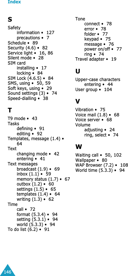 Index146SSafetyinformation •127precautions •7Schedule •89Security (4.6) •82Service light •16, 86Silent mode •28SIM cardinstalling •17locking •84SIM Lock (4.6.5) •84SMS, using •50, 59Soft keys, using •29Sound settings (3) •74Speed-dialling •38TT9 mode •43Tasksdefining •91editing •92Templates, message (1.4) •64Textchanging mode •42entering •41Text messagesbroadcast (1.9) •69inbox (1.1) •59memory status (1.7) •67outbox (1.2) •60settings (1.5) •65templates (1.4) •64writing (1.3) •62Timecall •72format (5.3.4) •94setting (5.3.1) •94world (5.3.3) •94To do list (6.2) •91Toneconnect •78error •78folder •77keypad •75message •76power on/off •77ring •74Travel adapter •19UUpper-case charactersentering •44User group •104VVibration •75Voice mail (1.8) •68Voice server •68Volumeadjusting •24ring, select •74WWaiting call •50, 102Wallpaper •80WAP Browser (7.2) •108World time (5.3.3) •94