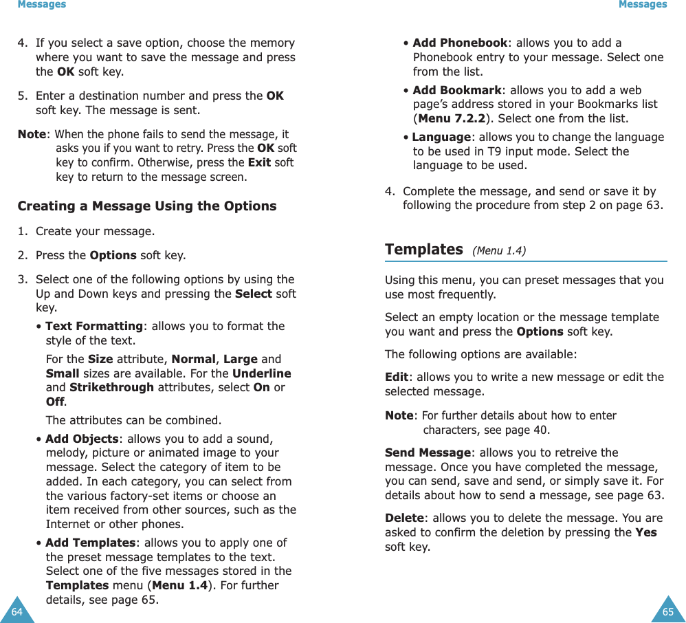 Messages644. If you select a save option, choose the memory where you want to save the message and press the OK soft key.5. Enter a destination number and press the OK soft key. The message is sent.Note: When the phone fails to send the message, it asks you if you want to retry. Press the OK soft key to confirm. Otherwise, press the Exit soft key to return to the message screen.Creating a Message Using the Options1. Create your message.2. Press the Options soft key.3. Select one of the following options by using the Up and Down keys and pressing the Select soft key.• Text Formatting: allows you to format the style of the text. For the Size attribute, Normal, Large and Small sizes are available. For the Underline and Strikethrough attributes, select On or Off. The attributes can be combined.• Add Objects: allows you to add a sound, melody, picture or animated image to your message. Select the category of item to be added. In each category, you can select from the various factory-set items or choose an item received from other sources, such as the Internet or other phones.• Add Templates: allows you to apply one of the preset message templates to the text. Select one of the five messages stored in the Templates menu (Menu 1.4). For further details, see page 65.Messages65• Add Phonebook: allows you to add a Phonebook entry to your message. Select one from the list.• Add Bookmark: allows you to add a web page’s address stored in your Bookmarks list (Menu 7.2.2). Select one from the list.• Language: allows you to change the language to be used in T9 input mode. Select the language to be used. 4. Complete the message, and send or save it by following the procedure from step 2 on page 63. Templates  (Menu 1.4)Using this menu, you can preset messages that you use most frequently. Select an empty location or the message template you want and press the Options soft key.The following options are available:Edit: allows you to write a new message or edit the selected message.Note: For further details about how to enter characters, see page 40.Send Message: allows you to retreive the message. Once you have completed the message, you can send, save and send, or simply save it. For details about how to send a message, see page 63.Delete: allows you to delete the message. You are asked to confirm the deletion by pressing the Yes soft key.