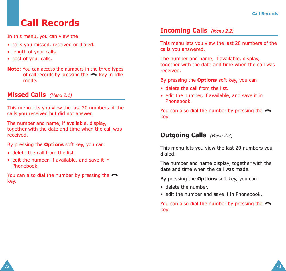 72Call RecordsIn this menu, you can view the:• calls you missed, received or dialed.• length of your calls.• cost of your calls.Note: You can access the numbers in the three types of call records by pressing the   key in Idle mode.Missed Calls  (Menu 2.1)This menu lets you view the last 20 numbers of the calls you received but did not answer. The number and name, if available, display, together with the date and time when the call was received.By pressing the Options soft key, you can:• delete the call from the list.• edit the number, if available, and save it in Phonebook.You can also dial the number by pressing the  key. Call Records73Incoming Calls  (Menu 2.2)This menu lets you view the last 20 numbers of the calls you answered. The number and name, if available, display, together with the date and time when the call was received. By pressing the Options soft key, you can:• delete the call from the list.• edit the number, if available, and save it in Phonebook.You can also dial the number by pressing the  key.Outgoing Calls  (Menu 2.3)This menu lets you view the last 20 numbers you dialed. The number and name display, together with the date and time when the call was made. By pressing the Options soft key, you can:• delete the number.• edit the number and save it in Phonebook.You can also dial the number by pressing the  key.