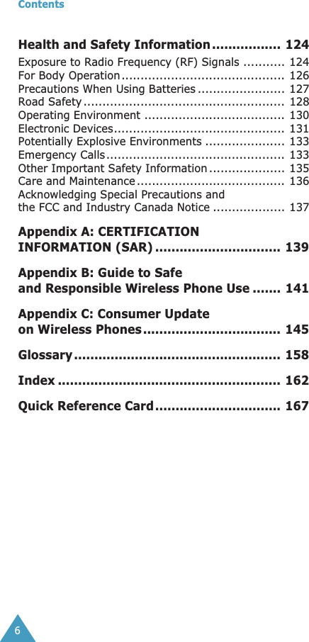  Contents 6 Health and Safety Information ................. 124 Exposure to Radio Frequency (RF) Signals ........... 124For Body Operation........................................... 126Precautions When Using Batteries ....................... 127Road Safety ..................................................... 128Operating Environment ..................................... 130Electronic Devices............................................. 131Potentially Explosive Environments ..................... 133Emergency Calls............................................... 133Other Important Safety Information .................... 135Care and Maintenance ....................................... 136Acknowledging Special Precautions and the FCC and Industry Canada Notice ................... 137 Appendix A: CERTIFICATION INFORMATION (SAR) ............................... 139Appendix B: Guide to Safe and Responsible Wireless Phone Use ....... 141Appendix C: Consumer Update on Wireless Phones.................................. 145Glossary ................................................... 158Index ....................................................... 162Quick Reference Card............................... 167