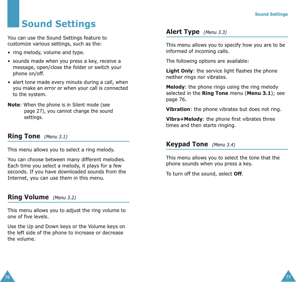 76Sound SettingsYou can use the Sound Settings feature to customize various settings, such as the:• ring melody, volume and type.• sounds made when you press a key, receive a message, open/close the folder or switch your phone on/off.• alert tone made every minute during a call, when you make an error or when your call is connected to the system. Note: When the phone is in Silent mode (see page 27), you cannot change the sound settings.Ring Tone  (Menu 3.1)This menu allows you to select a ring melody. You can choose between many different melodies. Each time you select a melody, it plays for a few seconds. If you have downloaded sounds from the Internet, you can use them in this menu. Ring Volume  (Menu 3.2)This menu allows you to adjust the ring volume to one of five levels. Use the Up and Down keys or the Volume keys on the left side of the phone to increase or decrease the volume.Sound Settings77Alert Type  (Menu 3.3)This menu allows you to specify how you are to be informed of incoming calls. The following options are available:Light Only: the service light flashes the phone neither rings nor vibrates.Melody: the phone rings using the ring melody selected in the Ring Tone menu (Menu 3.1); see page 76.Vibration: the phone vibrates but does not ring. Vibra+Melody: the phone first vibrates three times and then starts ringing.Keypad Tone  (Menu 3.4)This menu allows you to select the tone that the phone sounds when you press a key. To turn off the sound, select Off.