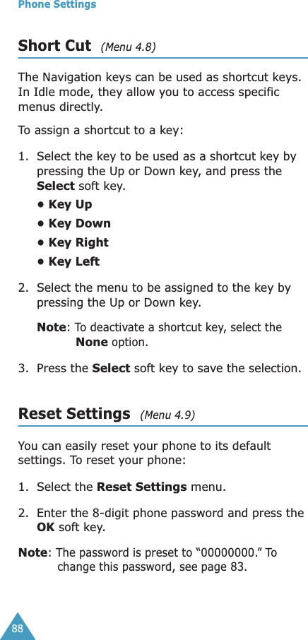 Phone Settings88Short Cut  (Menu 4.8)The Navigation keys can be used as shortcut keys. In Idle mode, they allow you to access specific menus directly.To assign a shortcut to a key:1. Select the key to be used as a shortcut key by pressing the Up or Down key, and press the Select soft key.• Key Up• Key Down• Key Right• Key Left2. Select the menu to be assigned to the key by pressing the Up or Down key.Note: To deactivate a shortcut key, select the None option.3. Press the Select soft key to save the selection.Reset Settings  (Menu 4.9)You can easily reset your phone to its default settings. To reset your phone: 1. Select the Reset Settings menu.2. Enter the 8-digit phone password and press the OK soft key.Note: The password is preset to “00000000.” To change this password, see page 83.
