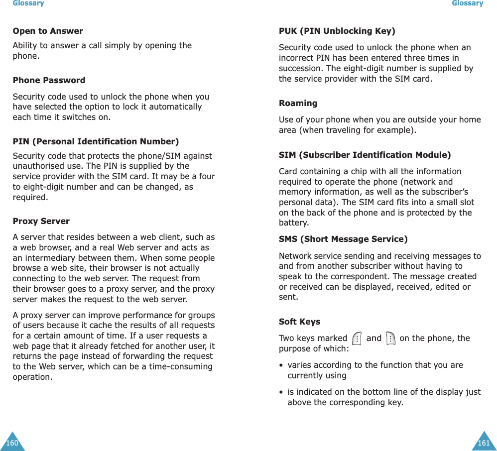 Glossary160Open to AnswerAbility to answer a call simply by opening the phone.Phone PasswordSecurity code used to unlock the phone when you have selected the option to lock it automatically each time it switches on.PIN (Personal Identification Number)Security code that protects the phone/SIM against unauthorised use. The PIN is supplied by the service provider with the SIM card. It may be a four to eight-digit number and can be changed, as required.Proxy ServerA server that resides between a web client, such as a web browser, and a real Web server and acts as an intermediary between them. When some people browse a web site, their browser is not actually connecting to the web server. The request from their browser goes to a proxy server, and the proxy server makes the request to the web server.A proxy server can improve performance for groups of users because it cache the results of all requests for a certain amount of time. If a user requests a web page that it already fetched for another user, it returns the page instead of forwarding the request to the Web server, which can be a time-consuming operation.Glossary161PUK (PIN Unblocking Key)Security code used to unlock the phone when an incorrect PIN has been entered three times in succession. The eight-digit number is supplied by the service provider with the SIM card.RoamingUse of your phone when you are outside your home area (when traveling for example).SIM (Subscriber Identification Module)Card containing a chip with all the information required to operate the phone (network and memory information, as well as the subscriber’s personal data). The SIM card fits into a small slot on the back of the phone and is protected by the battery.SMS (Short Message Service)Network service sending and receiving messages to and from another subscriber without having to speak to the correspondent. The message created or received can be displayed, received, edited or sent.Soft KeysTwo keys marked   and  on the phone, the purpose of which:• varies according to the function that you are currently using• is indicated on the bottom line of the display just above the corresponding key.