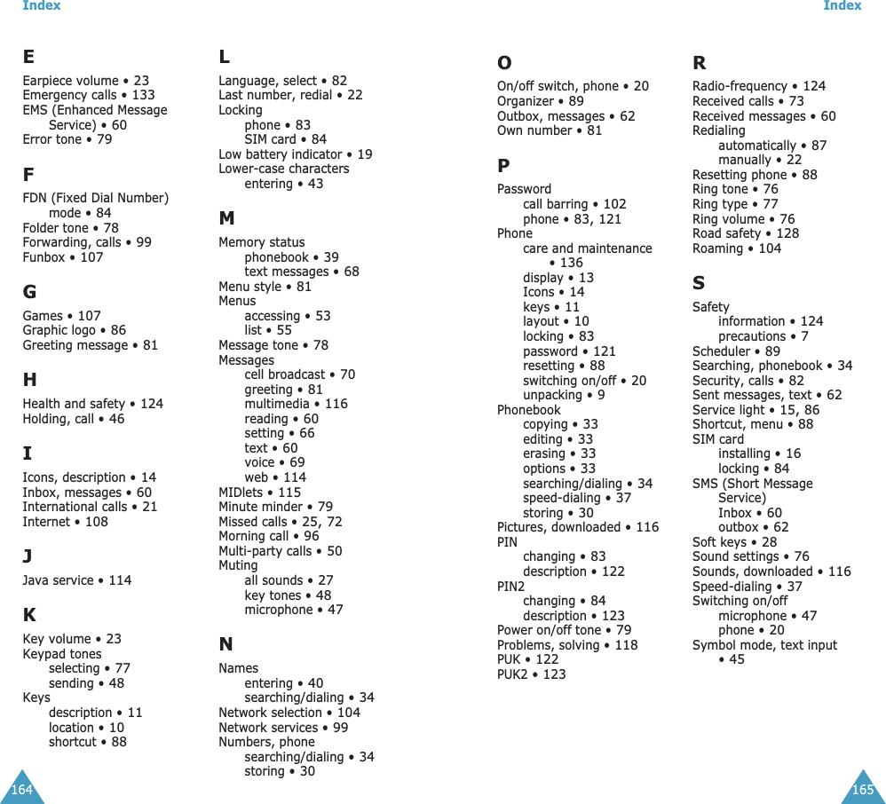Index164EEarpiece volume • 23Emergency calls • 133EMS (Enhanced Message Service) • 60Error tone • 79FFDN (Fixed Dial Number) mode • 84Folder tone • 78Forwarding, calls • 99Funbox • 107GGames • 107Graphic logo • 86Greeting message • 81HHealth and safety • 124Holding, call • 46IIcons, description • 14Inbox, messages • 60International calls • 21Internet • 108JJava service • 114KKey volume • 23Keypad tonesselecting • 77sending • 48Keysdescription • 11location • 10shortcut • 88LLanguage, select • 82Last number, redial • 22Lockingphone • 83SIM card • 84Low battery indicator • 19Lower-case charactersentering • 43MMemory statusphonebook • 39text messages • 68Menu style • 81Menusaccessing • 53list • 55Message tone • 78Messagescell broadcast • 70greeting • 81multimedia • 116reading • 60setting • 66text • 60voice • 69web • 114MIDlets • 115Minute minder • 79Missed calls • 25, 72Morning call • 96Multi-party calls • 50Mutingall sounds • 27key tones • 48microphone • 47NNamesentering • 40searching/dialing • 34Network selection • 104Network services • 99Numbers, phonesearching/dialing • 34storing • 30Index165OOn/off switch, phone • 20Organizer • 89Outbox, messages • 62Own number • 81PPasswordcall barring • 102phone • 83, 121Phonecare and maintenance • 136display • 13Icons • 14keys • 11layout • 10locking • 83password • 121resetting • 88switching on/off • 20unpacking • 9Phonebookcopying • 33editing • 33erasing • 33options • 33searching/dialing • 34speed-dialing • 37storing • 30Pictures, downloaded • 116PINchanging • 83description • 122PIN2changing • 84description • 123Power on/off tone • 79Problems, solving • 118PUK • 122PUK2 • 123RRadio-frequency • 124Received calls • 73Received messages • 60Redialingautomatically • 87manually • 22Resetting phone • 88Ring tone • 76Ring type • 77Ring volume • 76Road safety • 128Roaming • 104SSafetyinformation • 124precautions • 7Scheduler • 89Searching, phonebook • 34Security, calls • 82Sent messages, text • 62Service light • 15, 86Shortcut, menu • 88SIM cardinstalling • 16locking • 84SMS (Short Message Service)Inbox • 60outbox • 62Soft keys • 28Sound settings • 76Sounds, downloaded • 116Speed-dialing • 37Switching on/offmicrophone • 47phone • 20Symbol mode, text input • 45