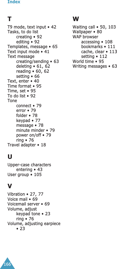 Index166TT9 mode, text input • 42Tasks, to do listcreating • 92editing • 92Templates, message • 65Text input mode • 41Text messagecreating/sending • 63deleting • 61, 62reading • 60, 62setting • 66Text, enter • 40Time format • 95Time, set • 95To do list • 92Toneconnect • 79error • 79folder • 78keypad • 77message • 78minute minder • 79power on/off • 79ring • 76Travel adapter • 18UUpper-case charactersentering • 43User group • 105VVibration • 27, 77Voice mail • 69Voicemail server • 69Volume, adjustkeypad tone • 23ring • 76Volume, adjusting earpiece • 23WWaiting call • 50, 103Wallpaper • 80WAP browseraccessing • 108bookmarks • 111cache, clear • 113setting • 112World time • 95Writing messages • 63