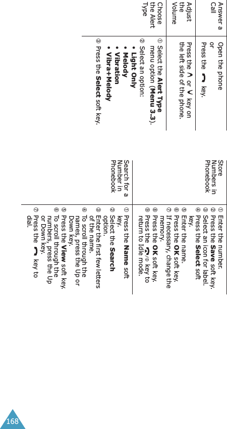 168Answer a CallOpen the phoneorPress the  key.Adjust the VolumePress the   or   key on the left side of the phone.Choose the Alert Type➀ Select the Alert Type menu option (Menu 3.3).➁Select an option: •Light Only•Melody•Vibration•Vibra+Melody➂Press the Select soft key.Store Numbers in  Phonebook➀Enter the number.➁Press the Save soft key.➂Select an icon for label.➃Press the Select soft key.➄Enter the name.➅Press the OK soft key.➆If necessary, change the memory.➇Press the OK soft key.➈Press the   key to return to Idle mode.Search for a Number in  Phonebook➀Press the Name soft key.➁Select the Search option.➂Enter the first few letters of the name.➃To scroll through the names, press the Up or Down key.➄Press the View soft key.➅To scroll through the numbers, press the Up or Down key.➆Press the  key to dial.
