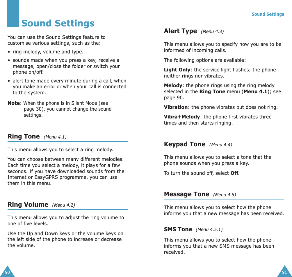90Sound SettingsYou can use the Sound Settings feature to customise various settings, such as the:• ring melody, volume and type.• sounds made when you press a key, receive a message, open/close the folder or switch your phone on/off.•alert tone made every minute during a call, when you make an error or when your call is connected to the system.Note: When the phone is in Silent Mode (see page 30), you cannot change the sound settings.Ring Tone  (Menu 4.1) This menu allows you to select a ring melody. You can choose between many different melodies. Each time you select a melody, it plays for a few seconds. If you have downloaded sounds from the Internet or EasyGPRS programme, you can use them in this menu. Ring Volume  (Menu 4.2) This menu allows you to adjust the ring volume to one of five levels. Use the Up and Down keys or the volume keys on the left side of the phone to increase or decrease the volume. Sound Settings91Alert Type  (Menu 4.3) This menu allows you to specify how you are to be informed of incoming calls. The following options are available:Light Only: the service light flashes; the phone neither rings nor vibrates.Melody: the phone rings using the ring melody selected in the Ring Tone menu (Menu 4.1); see page 90.Vibration: the phone vibrates but does not ring. Vibra+Melody: the phone first vibrates three times and then starts ringing.Keypad Tone  (Menu 4.4) This menu allows you to select a tone that the phone sounds when you press a key. To turn the sound off, select Off.Message Tone  (Menu 4.5) This menu allows you to select how the phone informs you that a new message has been received.SMS Tone  (Menu 4.5.1)This menu allows you to select how the phone informs you that a new SMS message has been received.