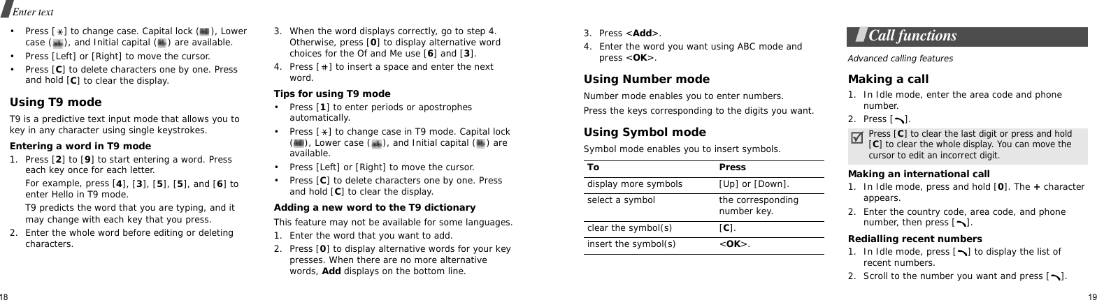 18Enter text• Press [ ] to change case. Capital lock ( ), Lower case ( ), and Initial capital ( ) are available.• Press [Left] or [Right] to move the cursor. • Press [C] to delete characters one by one. Press and hold [C] to clear the display.Using T9 modeT9 is a predictive text input mode that allows you to key in any character using single keystrokes.Entering a word in T9 mode1. Press [2] to [9] to start entering a word. Press each key once for each letter. For example, press [4], [3], [5], [5], and [6] to enter Hello in T9 mode. T9 predicts the word that you are typing, and it may change with each key that you press.2. Enter the whole word before editing or deleting characters.3. When the word displays correctly, go to step 4. Otherwise, press [0] to display alternative word choices for the Of and Me use [6] and [3].4. Press [ ] to insert a space and enter the next word.Tips for using T9 mode• Press [1] to enter periods or apostrophes automatically.• Press [ ] to change case in T9 mode. Capital lock ( ), Lower case ( ), and Initial capital ( ) are available.• Press [Left] or [Right] to move the cursor.• Press [C] to delete characters one by one. Press and hold [C] to clear the display.Adding a new word to the T9 dictionaryThis feature may not be available for some languages.1. Enter the word that you want to add.2. Press [0] to display alternative words for your key presses. When there are no more alternative words, Add displays on the bottom line. 193. Press &lt;Add&gt;.4. Enter the word you want using ABC mode and press &lt;OK&gt;.Using Number modeNumber mode enables you to enter numbers. Press the keys corresponding to the digits you want.Using Symbol modeSymbol mode enables you to insert symbols.Call functionsAdvanced calling featuresMaking a call1. In Idle mode, enter the area code and phone number.2. Press [ ].Making an international call1. In Idle mode, press and hold [0]. The + character appears.2. Enter the country code, area code, and phone number, then press [ ].Redialling recent numbers1. In Idle mode, press [ ] to display the list of recent numbers.2. Scroll to the number you want and press [ ].To Pressdisplay more symbols [Up] or [Down]. select a symbol the corresponding number key.clear the symbol(s) [C]. insert the symbol(s) &lt;OK&gt;.Press [C] to clear the last digit or press and hold [C] to clear the whole display. You can move the cursor to edit an incorrect digit.