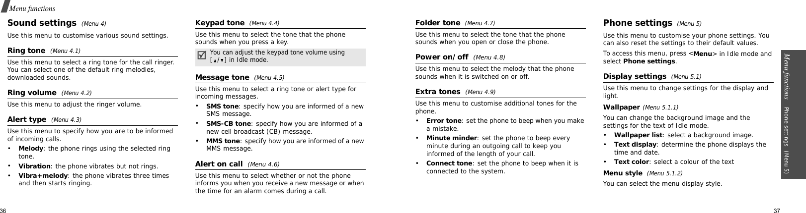 36Menu functionsSound settings (Menu 4)Use this menu to customise various sound settings.Ring tone  (Menu 4.1)Use this menu to select a ring tone for the call ringer. You can select one of the default ring melodies, downloaded sounds.Ring volume  (Menu 4.2)Use this menu to adjust the ringer volume.Alert type  (Menu 4.3)Use this menu to specify how you are to be informed of incoming calls.•Melody: the phone rings using the selected ring tone.•Vibration: the phone vibrates but not rings.•Vibra+melody: the phone vibrates three times and then starts ringing.Keypad tone (Menu 4.4)Use this menu to select the tone that the phone sounds when you press a key.Message tone (Menu 4.5)Use this menu to select a ring tone or alert type for incoming messages.•SMS tone: specify how you are informed of a new SMS message.•SMS-CB tone: specify how you are informed of a new cell broadcast (CB) message.•MMS tone: specify how you are informed of a new MMS message.Alert on call  (Menu 4.6)Use this menu to select whether or not the phone informs you when you receive a new message or when the time for an alarm comes during a call.You can adjust the keypad tone volume using [/] in Idle mode.Menu functions    Phone settings (Menu 5)37Folder tone (Menu 4.7)Use this menu to select the tone that the phone sounds when you open or close the phone.Power on/off (Menu 4.8)Use this menu to select the melody that the phone sounds when it is switched on or off.Extra tones (Menu 4.9)Use this menu to customise additional tones for the phone.•Error tone: set the phone to beep when you make a mistake.•Minute minder: set the phone to beep every minute during an outgoing call to keep you informed of the length of your call.•Connect tone: set the phone to beep when it is connected to the system.Phone settings (Menu 5)Use this menu to customise your phone settings. You can also reset the settings to their default values.To access this menu, press &lt;Menu&gt; in Idle mode and select Phone settings.Display settings (Menu 5.1)Use this menu to change settings for the display and light.Wallpaper(Menu 5.1.1)You can change the background image and the settings for the text of Idle mode.•Wallpaper list: select a background image.•Text display: determine the phone displays the time and date.•Text color: select a colour of the textMenu style  (Menu 5.1.2)You can select the menu display style.