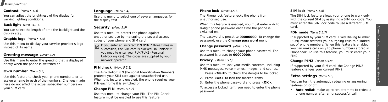 38Menu functionsContrast (Menu 5.1.3)You can adjust the brightness of the display for varying lighting conditions.Back light (Menu 5.1.4)You can select the length of time the backlight and the display stay.Graphic logo  (Menu 5.1.5)Use this menu to display your service provider’s logo instead of its name.Greeting message  (Menu 5.2)Use this menu to enter the greeting that is displayed briefly when the phone is switched on.Own number(Menu 5.3) Use this feature to check your phone numbers, or to assign a name to each of the numbers. Changes made here do not affect the actual subscriber numbers on your SIM card.Language  (Menu 5.4)Use this menu to select one of several languages for the display text.Security (Menu 5.5)Use this menu to protect the phone against unauthorised use by managing the several access codes of your phone and SIM card.PIN check (Menu 5.5.1)The 4-to 8-digit PIN (Personal Identification Number) protects your SIM card against unauthorised use. When this feature is enabled, the phone requires your PIN each time it is switched on.Change PIN (Menu 5.5.2)Use this menu to change your PIN. The PIN Check feature must be enabled to use this feature.If you enter an incorrect PIN /PIN 2 three times in succession, the SIM card is blocked. To unblock it you need to enter your PUK/PUK2 (Personal Unblocking Key). The codes are supplied by your network operator.Menu functions    Phone settings (Menu 5)39Phone lock (Menu 5.5.3)The Phone lock feature locks the phone from unauthorised use. When this feature is enabled, you must enter a 4- to 8-digit phone password each time the phone is switched on.The password is preset to 00000000. To change the password, use the Change password menu.Change password (Menu 5.5.4)Use this menu to change your phone password. The password is preset to 00000000.Privacy  (Menu 5.5.5)Use this menu to lock your media contents, including MMS messages, voice memos, images, and sounds. 1. Press &lt;Mark&gt; to check the item(s) to be locked. 2. Press &lt;OK&gt; to lock the marked items.3. Enter the phone password and press &lt;OK&gt;.To access a locked item, you need to enter the phone password.SIM lock(Menu 5.5.6)The SIM lock feature allows your phone to work only with the current SIM by assigning a SIM lock code. You must enter the SIM lock code to use a different SIM card.FDN mode(Menu 5.5.7)If supported by your SIM card, Fixed Dialing Number (FDN) mode restricts your outgoing calls to a limited set of phone numbers. When this feature is enabled, you can make calls only to phone numbers stored in Phonebook. To use this feature, you must enter your PIN2.Change PIN2 (Menu 5.5.8)If supported by your SIM card, the Change PIN2 feature changes your current PIN2.Extra settings  (Menu 5.6)You can turn the automatic redealing or answering features on or off.•Auto redial: make up to ten attempts to redeal a phone number after an unsuccessful call.