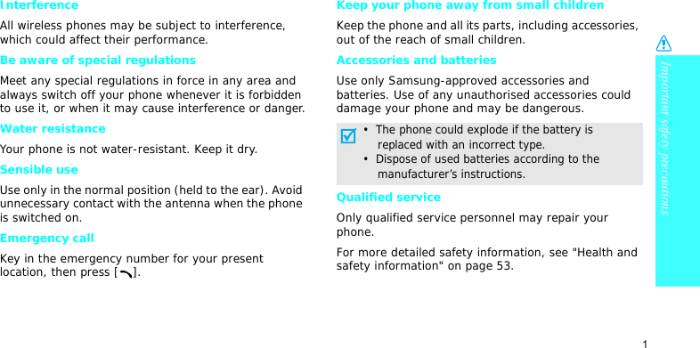 Important safety precautions1InterferenceAll wireless phones may be subject to interference, which could affect their performance.Be aware of special regulationsMeet any special regulations in force in any area and always switch off your phone whenever it is forbidden to use it, or when it may cause interference or danger.Water resistanceYour phone is not water-resistant. Keep it dry. Sensible useUse only in the normal position (held to the ear). Avoid unnecessary contact with the antenna when the phone is switched on.Emergency callKey in the emergency number for your present location, then press [ ].Keep your phone away from small children Keep the phone and all its parts, including accessories, out of the reach of small children.Accessories and batteriesUse only Samsung-approved accessories and batteries. Use of any unauthorised accessories could damage your phone and may be dangerous.Qualified serviceOnly qualified service personnel may repair your phone.For more detailed safety information, see &quot;Health and safety information&quot; on page 53.•  The phone could explode if the battery is    replaced with an incorrect type.•  Dispose of used batteries according to the    manufacturer’s instructions.