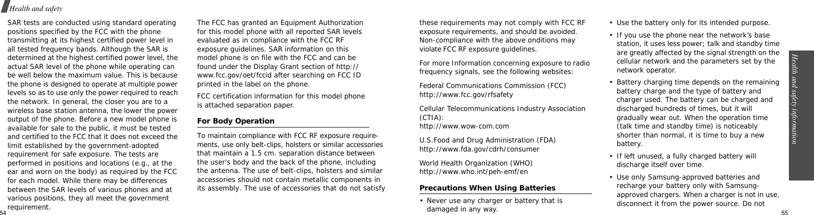 54Health and safety SAR tests are conducted using standard operating positions specified by the FCC with the phone transmitting at its highest certified power level in all tested frequency bands. Although the SAR is determined at the highest certified power level, the actual SAR level of the phone while operating can be well below the maximum value. This is because the phone is designed to operate at multiple power levels so as to use only the power required to reach the network. In general, the closer you are to a wireless base station antenna, the lower the power           output of the phone. Before a new model phone is available for sale to the public, it must be tested and certified to the FCC that it does not exceed the limit established by the government-adopted requirement for safe exposure. The tests are performed in positions and locations (e.g., at the ear and worn on the body) as required by the FCC for each model. While there may be differences between the SAR levels of various phones and at various positions, they all meet the government requirement.The FCC has granted an Equipment Authorization for this model phone with all reported SAR levels evaluated as in compliance with the FCC RF exposure guidelines. SAR information on this model phone is on file with the FCC and can be found under the Display Grant section of http://www.fcc.gov/oet/fccid after searching on FCC ID printed in the label on the phone.FCC certification information for this model phone is attached separation paper.For Body OperationTo maintain compliance with FCC RF exposure require-ments, use only belt-clips, holsters or similar accessories that maintain a 1.5 cm. separation distance between the user&apos;s body and the back of the phone, includingthe antenna. The use of belt-clips, holsters and similar accessories should not contain metallic components inits assembly. The use of accessories that do not satisfyHealth and safety information  55these requirements may not comply with FCC RFexposure requirements, and should be avoided. Non-compliance with the above onditions may violate FCC RF exposure guidelines. For more Information concerning exposure to radio frequency signals, see the following websites:Federal Communications Commission (FCC)http://www.fcc.gov/rfsafetyCellular Telecommunications Industry Association (CTIA):http://www.wow-com.comU.S.Food and Drug Administration (FDA)http://www.fda.gov/cdrh/consumerWorld Health Organization (WHO)http://www.who.int/peh-emf/enPrecautions When Using Batteries• Never use any charger or battery that is damaged in any way.• Use the battery only for its intended purpose.• If you use the phone near the network’s base station, it uses less power; talk and standby time are greatly affected by the signal strength on the cellular network and the parameters set by the network operator.• Battery charging time depends on the remaining battery charge and the type of battery and charger used. The battery can be charged and discharged hundreds of times, but it will gradually wear out. When the operation time (talk time and standby time) is noticeably shorter than normal, it is time to buy a new battery.• If left unused, a fully charged battery will discharge itself over time. • Use only Samsung-approved batteries and recharge your battery only with Samsung-approved chargers. When a charger is not in use, disconnect it from the power source. Do not 
