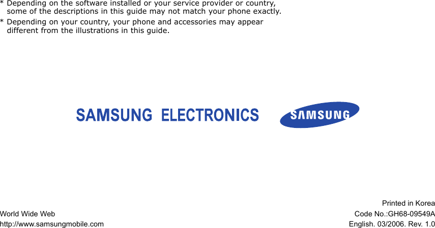 * Depending on the software installed or your service provider or country, some of the descriptions in this guide may not match your phone exactly.* Depending on your country, your phone and accessories may appear different from the illustrations in this guide.World Wide Webhttp://www.samsungmobile.comPrinted in KoreaCode No.:GH68-09549AEnglish. 03/2006. Rev. 1.0