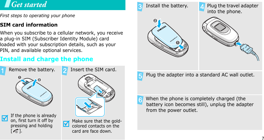 7Get startedFirst steps to operating your phoneSIM card informationWhen you subscribe to a cellular network, you receive a plug-in SIM (Subscriber Identity Module) card loaded with your subscription details, such as your PIN, and available optional services.Install and charge the phone Remove the battery.If the phone is already on, first turn it off by pressing and holding []. Insert the SIM card.Make sure that the gold-colored contacts on the card are face down. Install the battery. Plug the travel adapter into the phone. Plug the adapter into a standard AC wall outlet.   When the phone is completely charged (the battery icon becomes still), unplug the adapter from the power outlet.