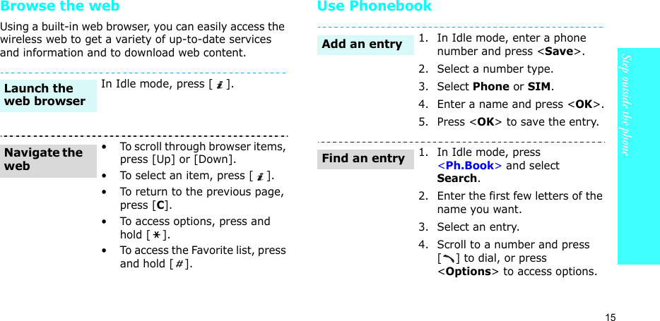 15Step outside the phoneBrowse the webUsing a built-in web browser, you can easily access the wireless web to get a variety of up-to-date services and information and to download web content.Use PhonebookIn Idle mode, press [ ].• To scroll through browser items, press [Up] or [Down]. • To select an item, press [ ].• To return to the previous page, press [C].• To access options, press and hold [ ].• To access the Favorite list, press and hold [ ].Launch the web browserNavigate the web1. In Idle mode, enter a phone number and press &lt;Save&gt;.2. Select a number type. 3. Select Phone or SIM.4. Enter a name and press &lt;OK&gt;.5. Press &lt;OK&gt; to save the entry.1. In Idle mode, press &lt;Ph.Book&gt; and select Search.2. Enter the first few letters of the name you want.3. Select an entry.4. Scroll to a number and press [ ] to dial, or press &lt;Options&gt; to access options.Add an entryFind an entry