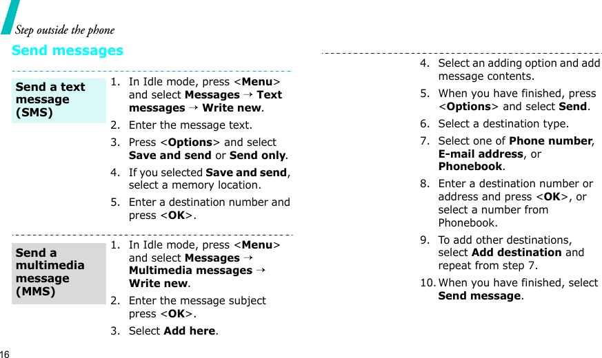 16Step outside the phoneSend messages1. In Idle mode, press &lt;Menu&gt; and select Messages → Text messages → Write new.2. Enter the message text.3. Press &lt;Options&gt; and select Save and send or Send only.4. If you selected Save and send, select a memory location.5. Enter a destination number and press &lt;OK&gt;.1. In Idle mode, press &lt;Menu&gt; and select Messages → Multimedia messages → Write new.2. Enter the message subject press &lt;OK&gt;.3. Select Add here.Send a text message (SMS)Send a multimedia message (MMS)4. Select an adding option and add message contents.5. When you have finished, press &lt;Options&gt; and select Send.6. Select a destination type.7. Select one of Phone number, E-mail address, or Phonebook.8. Enter a destination number or address and press &lt;OK&gt;, or select a number from Phonebook.9. To add other destinations, select Add destination and repeat from step 7. 10. When you have finished, select Send message.