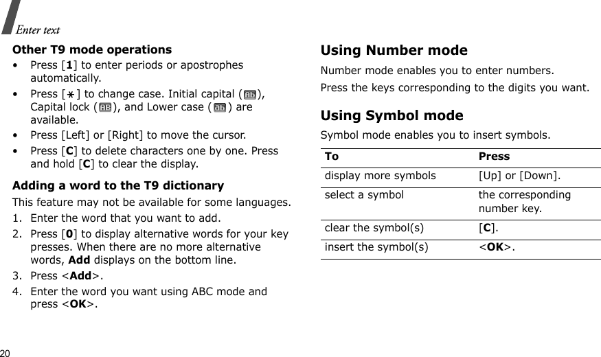 20Enter textOther T9 mode operations•Press [1] to enter periods or apostrophes automatically.• Press [ ] to change case. Initial capital ( ), Capital lock ( ), and Lower case ( ) are available.• Press [Left] or [Right] to move the cursor. •Press [C] to delete characters one by one. Press and hold [C] to clear the display.Adding a word to the T9 dictionaryThis feature may not be available for some languages.1. Enter the word that you want to add.2. Press [0] to display alternative words for your key presses. When there are no more alternative words, Add displays on the bottom line. 3. Press &lt;Add&gt;.4. Enter the word you want using ABC mode and press &lt;OK&gt;.Using Number modeNumber mode enables you to enter numbers. Press the keys corresponding to the digits you want.Using Symbol modeSymbol mode enables you to insert symbols.To Pressdisplay more symbols [Up] or [Down]. select a symbol the corresponding number key.clear the symbol(s) [C]. insert the symbol(s) &lt;OK&gt;.