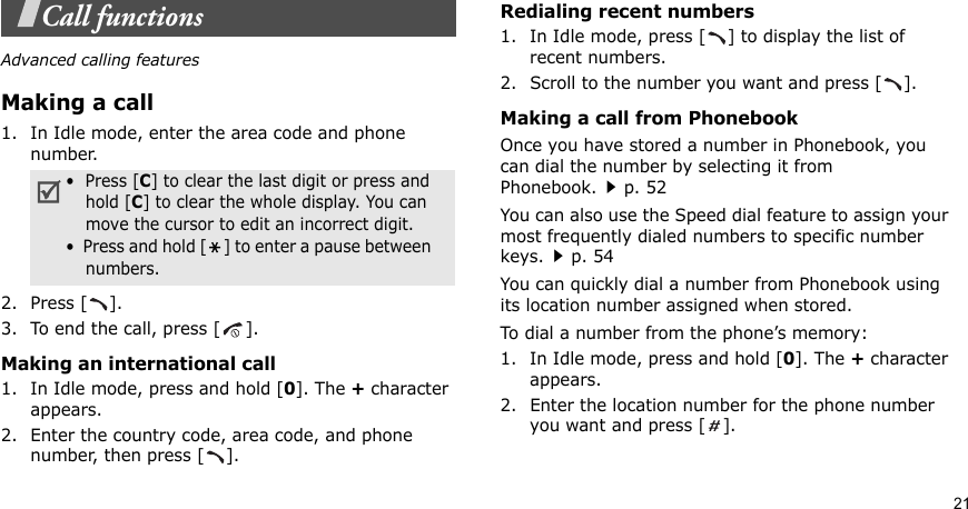 21Call functionsAdvanced calling featuresMaking a call1. In Idle mode, enter the area code and phone number.2. Press [ ].3. To end the call, press [ ].Making an international call1. In Idle mode, press and hold [0]. The + character appears.2. Enter the country code, area code, and phone number, then press [ ].Redialing recent numbers1. In Idle mode, press [ ] to display the list of recent numbers.2. Scroll to the number you want and press [ ].Making a call from PhonebookOnce you have stored a number in Phonebook, you can dial the number by selecting it from Phonebook.p. 52You can also use the Speed dial feature to assign your most frequently dialed numbers to specific number keys.p. 54You can quickly dial a number from Phonebook using its location number assigned when stored.To dial a number from the phone’s memory:1. In Idle mode, press and hold [0]. The + character appears.2. Enter the location number for the phone number you want and press [ ].•  Press [C] to clear the last digit or press and hold [C] to clear the whole display. You can move the cursor to edit an incorrect digit.•  Press and hold [ ] to enter a pause between    numbers.