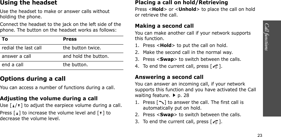 Call functions   23Using the headsetUse the headset to make or answer calls without holding the phone. Connect the headset to the jack on the left side of the phone. The button on the headset works as follows:Options during a callYou can access a number of functions during a call.Adjusting the volume during a callUse [ / ] to adjust the earpiece volume during a call.Press [ ] to increase the volume level and [ ] to decrease the volume level.Placing a call on hold/RetrievingPress &lt;Hold&gt; or &lt;Unhold&gt; to place the call on hold or retrieve the call.Making a second callYou can make another call if your network supports this function.1. Press &lt;Hold&gt; to put the call on hold.2. Make the second call in the normal way.3. Press &lt;Swap&gt; to switch between the calls.4. To end the current call, press [ ].Answering a second callYou can answer an incoming call, if your network supports this function and you have activated the Call waiting feature.p. 28 1. Press [ ] to answer the call. The first call is automatically put on hold.2. Press &lt;Swap&gt; to switch between the calls.3. To end the current call, press [ ].To Pressredial the last call the button twice.answer a call and hold the button.end a call the button.