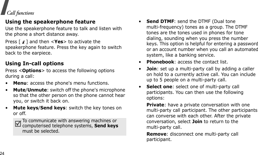 24Call functionsUsing the speakerphone featureUse the speakerphone feature to talk and listen with the phone a short distance away.Press [ ] and then &lt;Yes&gt; to activate the speakerphone feature. Press the key again to switch back to the earpiece.Using In-call optionsPress &lt;Options&gt; to access the following options during a call:•Menu: access the phone&apos;s menu functions.•Mute/Unmute: switch off the phone&apos;s microphone so that the other person on the phone cannot hear you, or switch it back on.•Mute keys/Send keys: switch the key tones on or off.•Send DTMF: send the DTMF (Dual tone multi-frequency) tones as a group. The DTMF tones are the tones used in phones for tone dialing, sounding when you press the number keys. This option is helpful for entering a password or an account number when you call an automated system, like a banking service.•Phonebook: access the contact list.•Join: set up a multi-party call by adding a caller on hold to a currently active call. You can include up to 5 people on a multi-party call.•Select one: select one of multi-party call participants. You can then use the following options:Private: have a private conversation with one multi-party call participant. The other participants can converse with each other. After the private conversation, select Join to return to the multi-party call.Remove: disconnect one multi-party call participant.To communicate with answering machines or computerised telephone systems, Send keys must be selected.