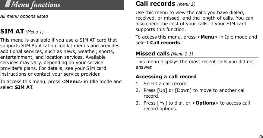 25Menu functionsAll menu options listedSIM AT (Menu 1)This menu is available if you use a SIM AT card that supports SIM Application Toolkit menus and provides additional services, such as news, weather, sports, entertainment, and location services. Available services may vary, depending on your service provider’s plans. For details, see your SIM card instructions or contact your service provider.To access this menu, press &lt;Menu&gt; in Idle mode and select SIM AT.Call records(Menu 2)Use this menu to view the calls you have dialed, received, or missed, and the length of calls. You can also check the cost of your calls, if your SIM card supports this function.To access this menu, press &lt;Menu&gt; in Idle mode and select Call records.Missed calls (Menu 2.1)This menu displays the most recent calls you did not answer.Accessing a call record1. Select a call record.2. Press [Up] or [Down] to move to another call record.3. Press [ ] to dial, or &lt;Options&gt; to access call record options.