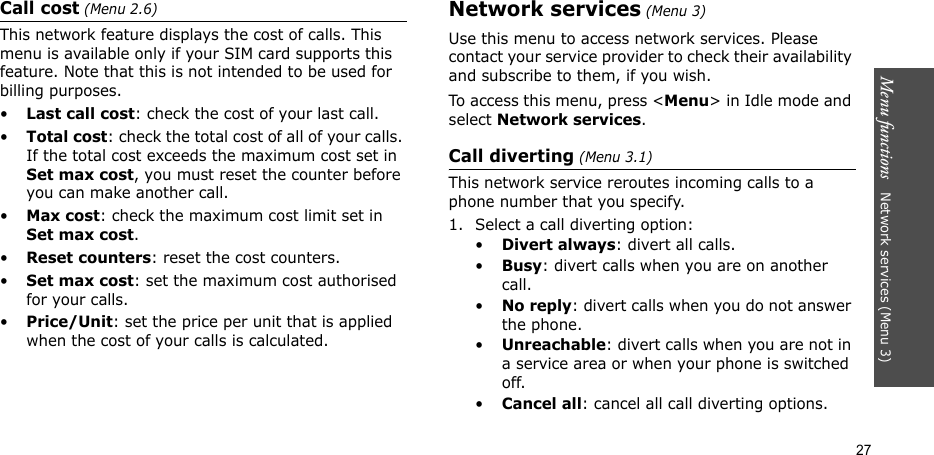 Menu functions   Network services (Menu 3)27Call cost (Menu 2.6) This network feature displays the cost of calls. This menu is available only if your SIM card supports this feature. Note that this is not intended to be used for billing purposes.•Last call cost: check the cost of your last call.•Total cost: check the total cost of all of your calls. If the total cost exceeds the maximum cost set in Set max cost, you must reset the counter before you can make another call.•Max cost: check the maximum cost limit set in Set max cost.•Reset counters: reset the cost counters. •Set max cost: set the maximum cost authorised for your calls. •Price/Unit: set the price per unit that is applied when the cost of your calls is calculated. Network services (Menu 3)Use this menu to access network services. Please contact your service provider to check their availability and subscribe to them, if you wish.To access this menu, press &lt;Menu&gt; in Idle mode and select Network services.Call diverting (Menu 3.1)This network service reroutes incoming calls to a phone number that you specify.1. Select a call diverting option:•Divert always: divert all calls.•Busy: divert calls when you are on another call.•No reply: divert calls when you do not answer the phone.•Unreachable: divert calls when you are not in a service area or when your phone is switched off.•Cancel all: cancel all call diverting options.