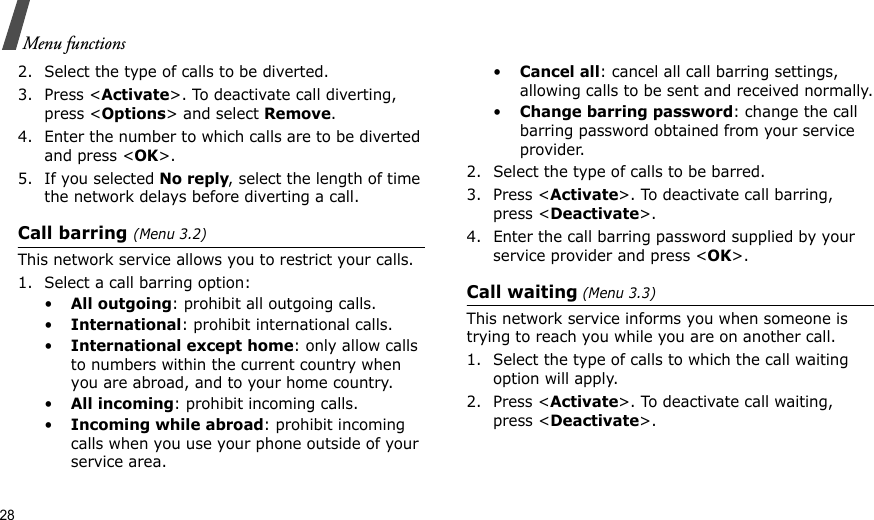 28Menu functions2. Select the type of calls to be diverted.3. Press &lt;Activate&gt;. To deactivate call diverting, press &lt;Options&gt; and select Remove.4. Enter the number to which calls are to be diverted and press &lt;OK&gt;.5. If you selected No reply, select the length of time the network delays before diverting a call.Call barring (Menu 3.2)This network service allows you to restrict your calls.1. Select a call barring option:•All outgoing: prohibit all outgoing calls.•International: prohibit international calls.•International except home: only allow calls to numbers within the current country when you are abroad, and to your home country.•All incoming: prohibit incoming calls.•Incoming while abroad: prohibit incoming calls when you use your phone outside of your service area.•Cancel all: cancel all call barring settings, allowing calls to be sent and received normally.•Change barring password: change the call barring password obtained from your service provider.2. Select the type of calls to be barred. 3. Press &lt;Activate&gt;. To deactivate call barring, press &lt;Deactivate&gt;.4. Enter the call barring password supplied by your service provider and press &lt;OK&gt;.Call waiting (Menu 3.3)This network service informs you when someone is trying to reach you while you are on another call.1. Select the type of calls to which the call waiting option will apply.2. Press &lt;Activate&gt;. To deactivate call waiting, press &lt;Deactivate&gt;. 