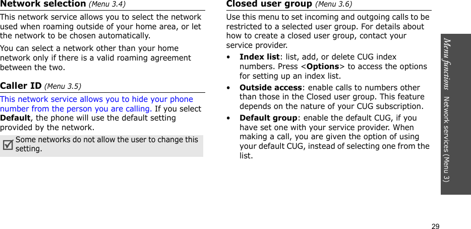 Menu functions   Network services (Menu 3)29Network selection (Menu 3.4)This network service allows you to select the network used when roaming outside of your home area, or let the network to be chosen automatically.You can select a network other than your home network only if there is a valid roaming agreement between the two.Caller ID (Menu 3.5)This network service allows you to hide your phone number from the person you are calling. If you select Default, the phone will use the default setting provided by the network.Closed user group (Menu 3.6)Use this menu to set incoming and outgoing calls to be restricted to a selected user group. For details about how to create a closed user group, contact your service provider.•Index list: list, add, or delete CUG index numbers. Press &lt;Options&gt; to access the options for setting up an index list.•Outside access: enable calls to numbers other than those in the Closed user group. This feature depends on the nature of your CUG subscription. •Default group: enable the default CUG, if you have set one with your service provider. When making a call, you are given the option of using your default CUG, instead of selecting one from the list.Some networks do not allow the user to change this setting.