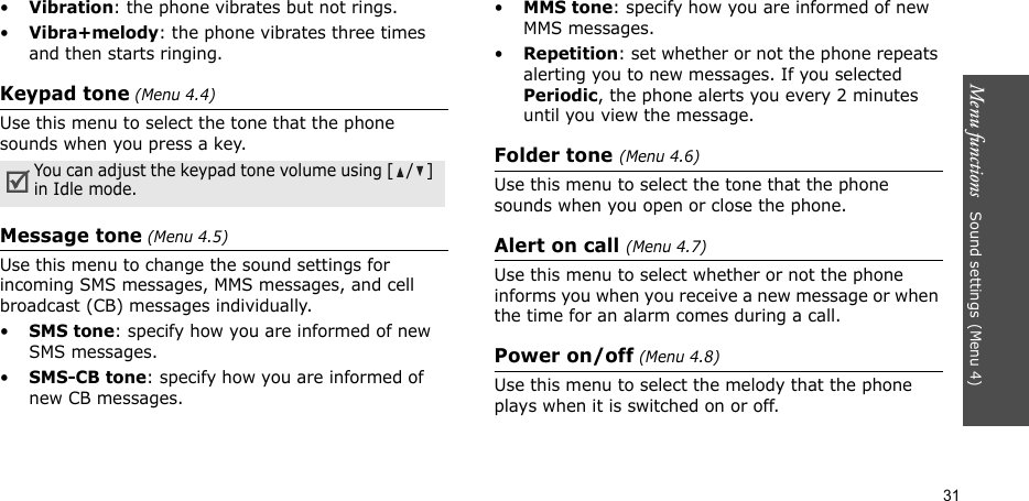 Menu functions   Sound settings(Menu 4)31•Vibration: the phone vibrates but not rings.•Vibra+melody: the phone vibrates three times and then starts ringing.Keypad tone (Menu 4.4)Use this menu to select the tone that the phone sounds when you press a key.Message tone (Menu 4.5)Use this menu to change the sound settings for incoming SMS messages, MMS messages, and cell broadcast (CB) messages individually. •SMS tone: specify how you are informed of new SMS messages.•SMS-CB tone: specify how you are informed of new CB messages.•MMS tone: specify how you are informed of new MMS messages.•Repetition: set whether or not the phone repeats alerting you to new messages. If you selected Periodic, the phone alerts you every 2 minutes until you view the message.Folder tone (Menu 4.6)Use this menu to select the tone that the phone sounds when you open or close the phone.Alert on call (Menu 4.7)Use this menu to select whether or not the phone informs you when you receive a new message or when the time for an alarm comes during a call.Power on/off (Menu 4.8)Use this menu to select the melody that the phone plays when it is switched on or off.You can adjust the keypad tone volume using [/] in Idle mode.