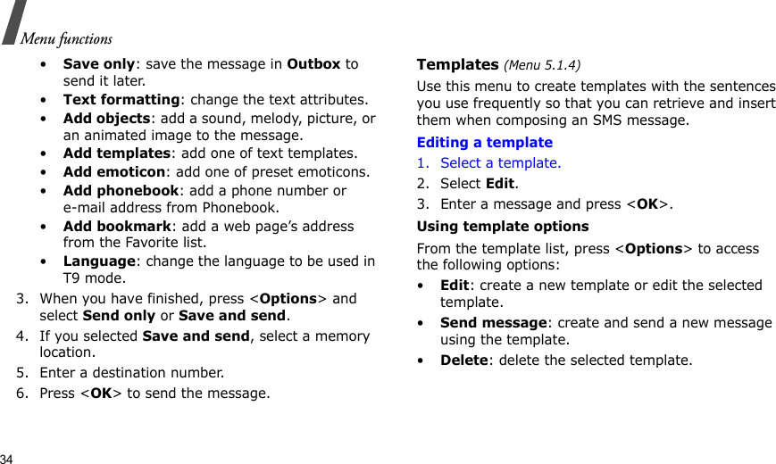 34Menu functions•Save only: save the message in Outbox to send it later.•Text formatting: change the text attributes.•Add objects: add a sound, melody, picture, or an animated image to the message.•Add templates: add one of text templates.•Add emoticon: add one of preset emoticons.•Add phonebook: add a phone number or e-mail address from Phonebook.•Add bookmark: add a web page’s address from the Favorite list.•Language: change the language to be used in T9 mode.3. When you have finished, press &lt;Options&gt; and select Send only or Save and send.4. If you selected Save and send, select a memory location.5. Enter a destination number.6. Press &lt;OK&gt; to send the message.Templates (Menu 5.1.4)Use this menu to create templates with the sentences you use frequently so that you can retrieve and insert them when composing an SMS message.Editing a template1. Select a template.2. Select Edit.3. Enter a message and press &lt;OK&gt;.Using template optionsFrom the template list, press &lt;Options&gt; to access the following options:•Edit: create a new template or edit the selected template.•Send message: create and send a new message using the template. •Delete: delete the selected template.