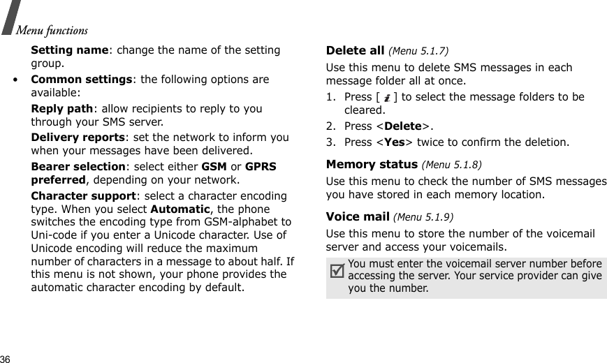 36Menu functionsSetting name: change the name of the setting group.•Common settings: the following options are available:Reply path: allow recipients to reply to you through your SMS server.Delivery reports: set the network to inform you when your messages have been delivered.Bearer selection: select either GSM or GPRS preferred, depending on your network.Character support: select a character encoding type. When you select Automatic, the phone switches the encoding type from GSM-alphabet to Uni-code if you enter a Unicode character. Use of Unicode encoding will reduce the maximum number of characters in a message to about half. If this menu is not shown, your phone provides the automatic character encoding by default.Delete all (Menu 5.1.7)Use this menu to delete SMS messages in each message folder all at once.1. Press [ ] to select the message folders to be cleared.2. Press &lt;Delete&gt;.3. Press &lt;Yes&gt; twice to confirm the deletion.Memory status (Menu 5.1.8)Use this menu to check the number of SMS messages you have stored in each memory location.Voice mail (Menu 5.1.9)Use this menu to store the number of the voicemail server and access your voicemails.You must enter the voicemail server number before accessing the server. Your service provider can give you the number.