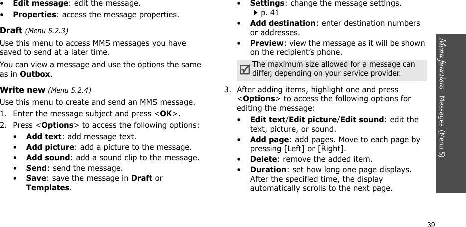 Menu functions   Messages(Menu 5)39•Edit message: edit the message.•Properties: access the message properties.Draft (Menu 5.2.3)Use this menu to access MMS messages you have saved to send at a later time. You can view a message and use the options the same as in Outbox. Write new (Menu 5.2.4) Use this menu to create and send an MMS message.1. Enter the message subject and press &lt;OK&gt;. 2. Press &lt;Options&gt; to access the following options:•Add text: add message text.•Add picture: add a picture to the message.•Add sound: add a sound clip to the message.•Send: send the message.•Save: save the message in Draft or Templates.•Settings: change the message settings. p. 41•Add destination: enter destination numbers or addresses.•Preview: view the message as it will be shown on the recipient’s phone.3. After adding items, highlight one and press &lt;Options&gt; to access the following options for editing the message:•Edit text/Edit picture/Edit sound: edit the text, picture, or sound.•Add page: add pages. Move to each page by pressing [Left] or [Right].•Delete: remove the added item.•Duration: set how long one page displays. After the specified time, the display automatically scrolls to the next page.The maximum size allowed for a message can differ, depending on your service provider.