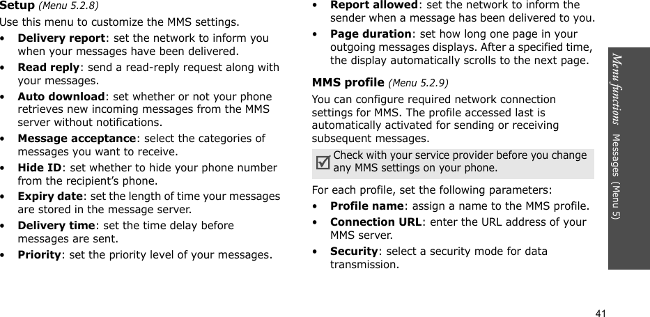 Menu functions   Messages(Menu 5)41Setup (Menu 5.2.8)Use this menu to customize the MMS settings.•Delivery report: set the network to inform you when your messages have been delivered. •Read reply: send a read-reply request along with your messages.•Auto download: set whether or not your phone retrieves new incoming messages from the MMS server without notifications.•Message acceptance: select the categories of messages you want to receive.•Hide ID: set whether to hide your phone number from the recipient’s phone.•Expiry date: set the length of time your messages are stored in the message server.•Delivery time: set the time delay before messages are sent.•Priority: set the priority level of your messages.•Report allowed: set the network to inform the sender when a message has been delivered to you.•Page duration: set how long one page in your outgoing messages displays. After a specified time, the display automatically scrolls to the next page.MMS profile (Menu 5.2.9)You can configure required network connection settings for MMS. The profile accessed last is automatically activated for sending or receiving subsequent messages.For each profile, set the following parameters:•Profile name: assign a name to the MMS profile. •Connection URL: enter the URL address of your MMS server.•Security: select a security mode for data transmission.Check with your service provider before you change any MMS settings on your phone.