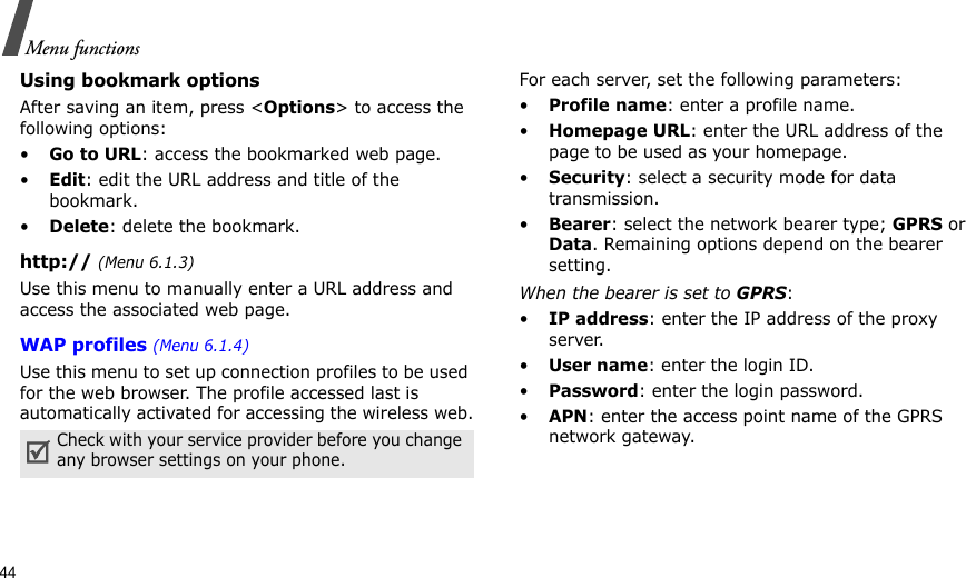 44Menu functionsUsing bookmark optionsAfter saving an item, press &lt;Options&gt; to access the following options:•Go to URL: access the bookmarked web page.•Edit: edit the URL address and title of the bookmark.•Delete: delete the bookmark.http:// (Menu 6.1.3)Use this menu to manually enter a URL address and access the associated web page.WAP profiles (Menu 6.1.4)Use this menu to set up connection profiles to be used for the web browser. The profile accessed last is automatically activated for accessing the wireless web.For each server, set the following parameters:•Profile name: enter a profile name. •Homepage URL: enter the URL address of the page to be used as your homepage.•Security: select a security mode for data transmission.•Bearer: select the network bearer type; GPRS or Data. Remaining options depend on the bearer setting.When the bearer is set to GPRS:•IP address: enter the IP address of the proxy server.•User name: enter the login ID.•Password: enter the login password.•APN: enter the access point name of the GPRS network gateway.Check with your service provider before you change any browser settings on your phone.