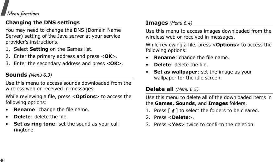 46Menu functionsChanging the DNS settingsYou may need to change the DNS (Domain Name Server) setting of the Java server at your service provider’s instructions.1. Select Setting on the Games list.2. Enter the primary address and press &lt;OK&gt;.3. Enter the secondary address and press &lt;OK&gt;.Sounds (Menu 6.3)Use this menu to access sounds downloaded from the wireless web or received in messages.While reviewing a file, press &lt;Options&gt; to access the following options:•Rename: change the file name.•Delete: delete the file.•Set as ring tone: set the sound as your call ringtone.Images (Menu 6.4)Use this menu to access images downloaded from the wireless web or received in messages.While reviewing a file, press &lt;Options&gt; to access the following options:•Rename: change the file name.•Delete: delete the file.•Set as wallpaper: set the image as your wallpaper for the idle screen.Delete all (Menu 6.5)Use this menu to delete all of the downloaded items in the Games, Sounds, and Images folders.1. Press [ ] to select the folders to be cleared.2. Press &lt;Delete&gt;.3. Press &lt;Yes&gt; twice to confirm the deletion.