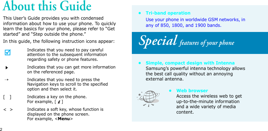 2About this GuideThis User’s Guide provides you with condensed information about how to use your phone. To quickly learn the basics for your phone, please refer to “Get started” and “Step outside the phone.”In this guide, the following instruction icons appear:Indicates that you need to pay careful attention to the subsequent information regarding safety or phone features.Indicates that you can get more information on the referenced page. → Indicates that you need to press the Navigation keys to scroll to the specified option and then select it.[   ]Indicates a key on the phone. For example, []&lt;  &gt;Indicates a soft key, whose function is displayed on the phone screen. For example, &lt;Menu&gt;•Tri-band operationUse your phone in worldwide GSM networks, in any of 850, 1800, and 1900 bands.Special features of your phone• Simple, compact design with IntennaSamsung’s powerful intenna technology allows the best call quality without an annoying external antenna.•Web browserAccess the wireless web to get up-to-the-minute information and a wide variety of media content.