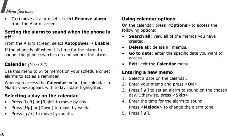 48Menu functions• To remove all alarm sets, select Remove alarm from the Alarm screen.Setting the alarm to sound when the phone is offFrom the Alarm screen, select Autopower → Enable.If the phone is off when it is time for the alarm to sound, the phone switches on and sounds the alarm.Calendar (Menu 7.2)Use this menu to write memos on your schedule or set alarms to act as a reminder.When you access the Calendar menu, the calendar in Month view appears with today’s date highlighted.Selecting a day on the calendar• Press [Left] or [Right] to move by day.• Press [Up] or [Down] to move by week.• Press [ / ] to move by month.Using calendar optionsOn the calendar, press &lt;Options&gt; to access the following options:•Search all: view all of the memos you have created. •Delete all: delete all memos.•Go to date: enter the specific date you want to access.•Exit: exit the Calendar menu.Entering a new memo1. Select a date on the calendar.2. Enter your memo and press &lt;OK&gt;.3. Press [ ] to set an alarm to sound on the chosen day. Otherwise, press &lt;Skip&gt;.4. Enter the time for the alarm to sound.Press &lt;Melody&gt; to change the alarm tone.5. Press [ ].