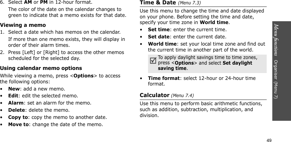 Menu functions   Organiser(Menu 7)496. Select AM or PM in 12-hour format.The color of the date on the calendar changes to green to indicate that a memo exists for that date.Viewing a memo1. Select a date which has memos on the calendar. If more than one memo exists, they will display in order of their alarm times.2. Press [Left] or [Right] to access the other memos scheduled for the selected day.Using calendar memo optionsWhile viewing a memo, press &lt;Options&gt; to access the following options:•New: add a new memo.•Edit: edit the selected memo.•Alarm: set an alarm for the memo.•Delete: delete the memo.•Copy to: copy the memo to another date.•Move to: change the date of the memo.Time &amp; Date(Menu 7.3)Use this menu to change the time and date displayed on your phone. Before setting the time and date, specify your time zone in World time. •Set time: enter the current time.•Set date: enter the current date.•World time: set your local time zone and find out the current time in another part of the world.•Time format: select 12-hour or 24-hour time format.Calculator (Menu 7.4)Use this menu to perform basic arithmetic functions, such as addition, subtraction, multiplication, and division.To apply daylight savings time to time zones, press &lt;Options&gt; and select Set daylight saving time.