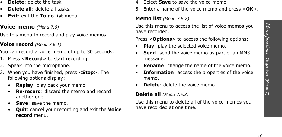 Menu functions   Organiser(Menu 7)51•Delete: delete the task.•Delete all: delete all tasks.•Exit: exit the To do list menu.Voice memo(Menu 7.6)Use this menu to record and play voice memos.Voice record (Menu 7.6.1)You can record a voice memo of up to 30 seconds.1. Press &lt;Record&gt; to start recording. 2. Speak into the microphone.3. When you have finished, press &lt;Stop&gt;. The following options display:•Replay: play back your memo.•Re-record: discard the memo and record another one.•Save: save the memo.•Quit: cancel your recording and exit the Voice record menu.4. Select Save to save the voice memo.5. Enter a name of the voice memo and press &lt;OK&gt;.Memo list (Menu 7.6.2)Use this menu to access the list of voice memos you have recorded.Press &lt;Options&gt; to access the following options:•Play: play the selected voice memo.•Send: send the voice memo as part of an MMS message.•Rename: change the name of the voice memo.•Information: access the properties of the voice memo.•Delete: delete the voice memo.Delete all (Menu 7.6.3)Use this menu to delete all of the voice memos you have recorded at one time.