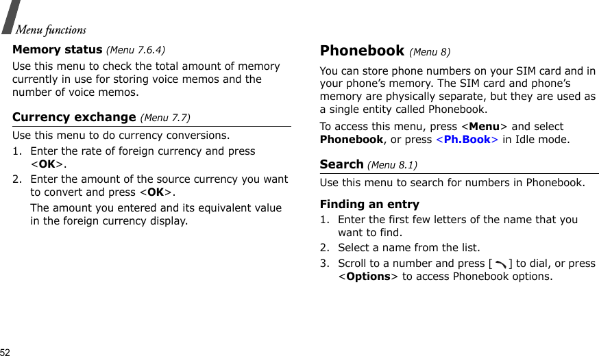 52Menu functionsMemory status (Menu 7.6.4)Use this menu to check the total amount of memory currently in use for storing voice memos and the number of voice memos.Currency exchange (Menu 7.7)Use this menu to do currency conversions.1. Enter the rate of foreign currency and press &lt;OK&gt;.2. Enter the amount of the source currency you want to convert and press &lt;OK&gt;. The amount you entered and its equivalent value in the foreign currency display.Phonebook (Menu 8)You can store phone numbers on your SIM card and in your phone’s memory. The SIM card and phone’s memory are physically separate, but they are used as a single entity called Phonebook.To access this menu, press &lt;Menu&gt; and select Phonebook, or press &lt;Ph.Book&gt; in Idle mode.Search (Menu 8.1)Use this menu to search for numbers in Phonebook.Finding an entry1. Enter the first few letters of the name that you want to find.2. Select a name from the list.3. Scroll to a number and press [ ] to dial, or press &lt;Options&gt; to access Phonebook options.