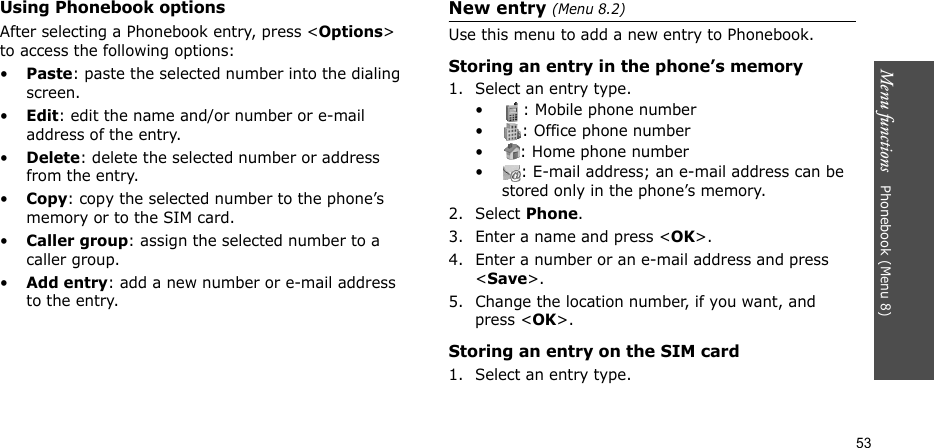 Menu functions   Phonebook (Menu 8)53Using Phonebook optionsAfter selecting a Phonebook entry, press &lt;Options&gt; to access the following options:•Paste: paste the selected number into the dialing screen.•Edit: edit the name and/or number or e-mail address of the entry.•Delete: delete the selected number or address from the entry.•Copy: copy the selected number to the phone’s memory or to the SIM card.•Caller group: assign the selected number to a caller group.•Add entry: add a new number or e-mail address to the entry.New entry (Menu 8.2)Use this menu to add a new entry to Phonebook.Storing an entry in the phone’s memory1. Select an entry type.• : Mobile phone number• : Office phone number• : Home phone number• : E-mail address; an e-mail address can be stored only in the phone’s memory.2. Select Phone.3. Enter a name and press &lt;OK&gt;.4. Enter a number or an e-mail address and press &lt;Save&gt;.5. Change the location number, if you want, and press &lt;OK&gt;.Storing an entry on the SIM card1. Select an entry type.